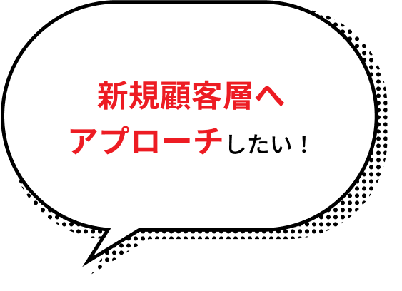 新規顧客層へアプローチしたい！