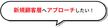 新規顧客層へアプローチしたい！